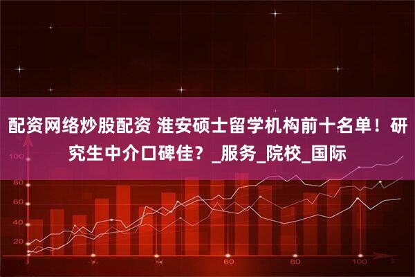 配资网络炒股配资 淮安硕士留学机构前十名单！研究生中介口碑佳？_服务_院校_国际