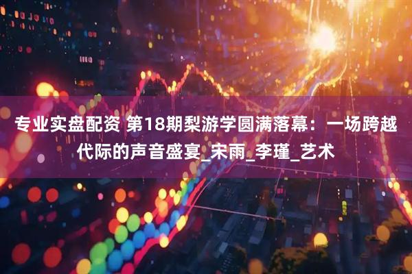 专业实盘配资 第18期梨游学圆满落幕：一场跨越代际的声音盛宴_宋雨_李瑾_艺术