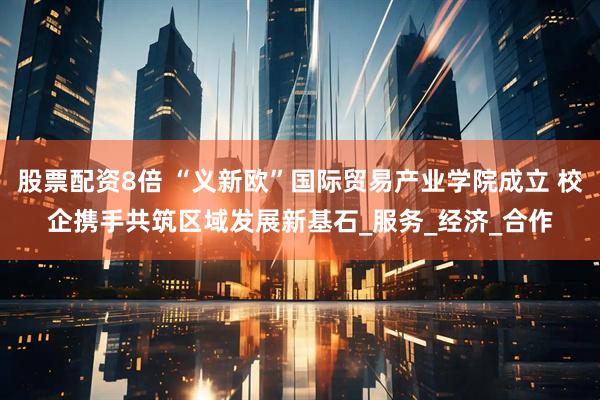 股票配资8倍 “义新欧”国际贸易产业学院成立 校企携手共筑区域发展新基石_服务_经济_合作