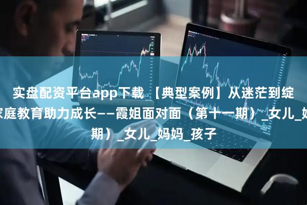 实盘配资平台app下载 【典型案例】从迷茫到绽放 科学家庭教育助力成长——霞姐面对面（第十一期）_女儿_妈妈_孩子