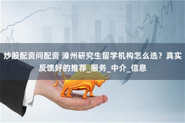 炒股配资问配资 漳州研究生留学机构怎么选？真实反馈好的推荐_服务_中介_信息