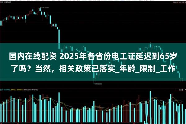 国内在线配资 2025年各省份电工证延迟到65岁了吗？当然，相关政策已落实_年龄_限制_工作