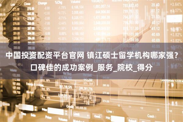 中国投资配资平台官网 镇江硕士留学机构哪家强？口碑佳的成功案例_服务_院校_得分