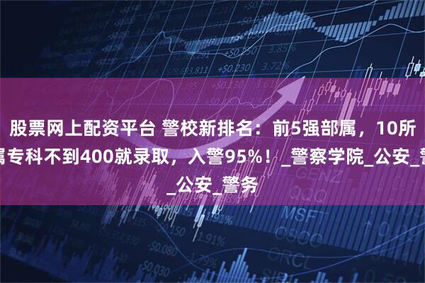股票网上配资平台 警校新排名：前5强部属，10所省属专科不到400就录取，入警95%！_警察学院_公安_警务