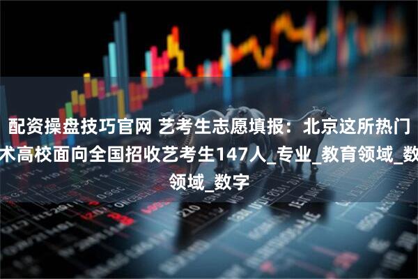 配资操盘技巧官网 艺考生志愿填报：北京这所热门艺术高校面向全国招收艺考生147人_专业_教育领域_数字
