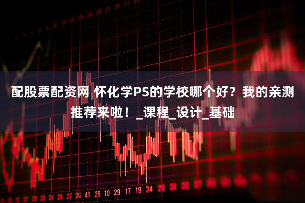 配股票配资网 怀化学PS的学校哪个好？我的亲测推荐来啦！_课程_设计_基础