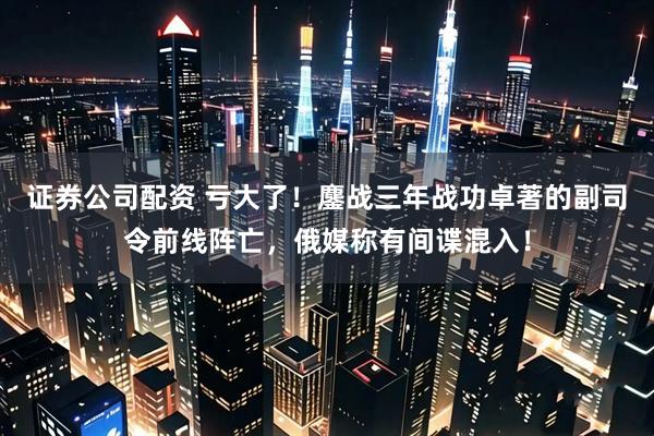 证券公司配资 亏大了！鏖战三年战功卓著的副司令前线阵亡，俄媒称有间谍混入！