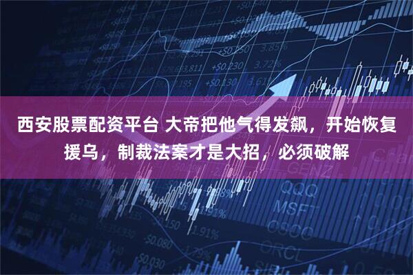 西安股票配资平台 大帝把他气得发飙，开始恢复援乌，制裁法案才是大招，必须破解