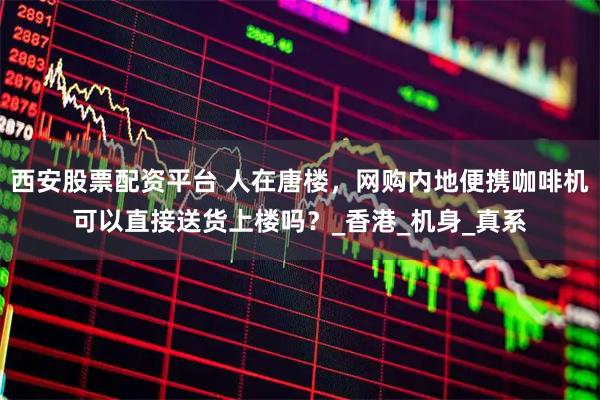 西安股票配资平台 人在唐楼，网购内地便携咖啡机可以直接送货上楼吗？_香港_机身_真系