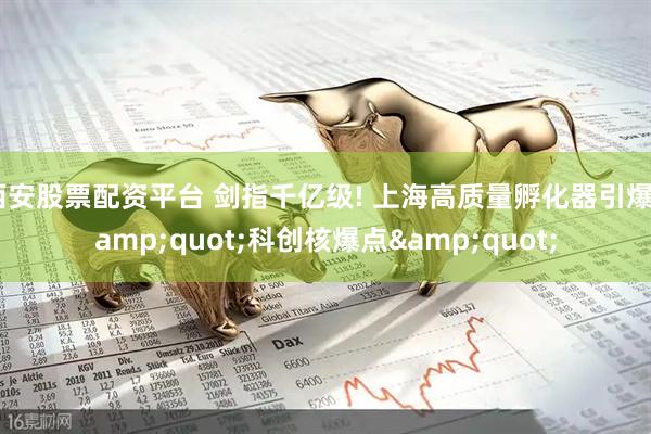 西安股票配资平台 剑指千亿级! 上海高质量孵化器引爆&quot;科创核爆点&quot;