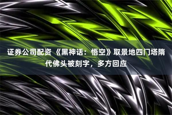 证券公司配资 《黑神话：悟空》取景地四门塔隋代佛头被刻字，多方回应