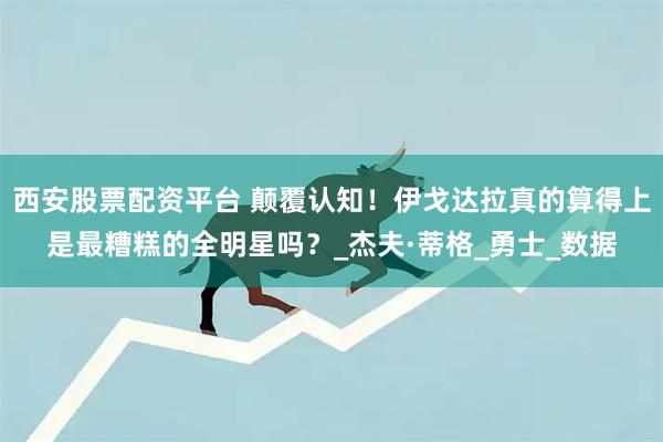 西安股票配资平台 颠覆认知！伊戈达拉真的算得上是最糟糕的全明星吗？_杰夫·蒂格_勇士_数据