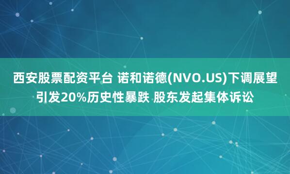 西安股票配资平台 诺和诺德(NVO.US)下调展望引发20%历史性暴跌 股东发起集体诉讼