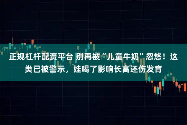 正规杠杆配资平台 别再被“儿童牛奶”忽悠！这类已被警示，娃喝了影响长高还伤发育