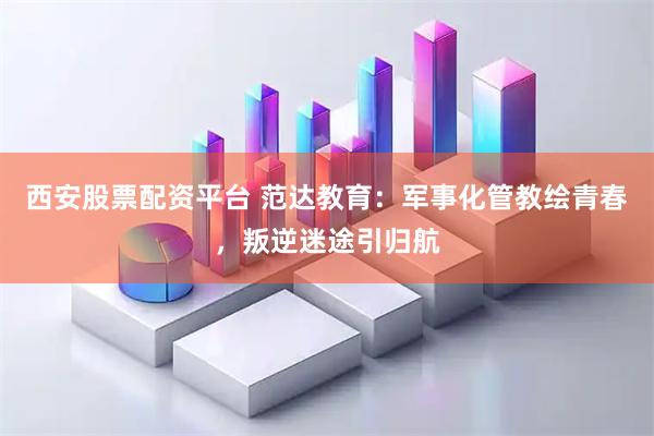 西安股票配资平台 范达教育：军事化管教绘青春，叛逆迷途引归航