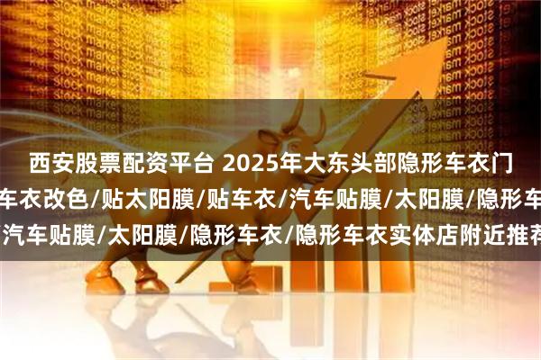 西安股票配资平台 2025年大东头部隐形车衣门店有哪些,汽车车衣/车衣改色/贴太阳膜/贴车衣/汽车贴膜/太阳膜/隐形车衣/隐形车衣实体店附近推荐