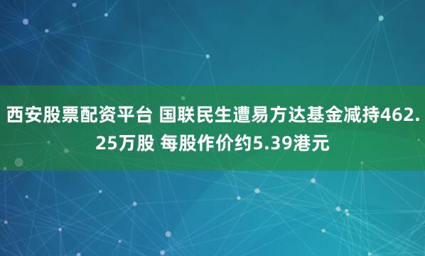 西安股票配资平台 国联民生遭易方达基金减持462.25万股 每股作价约5.39港元