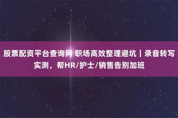股票配资平台查询网 职场高效整理避坑｜录音转写实测，帮HR/护士/销售告别加班