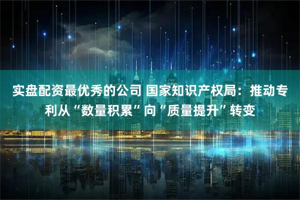 实盘配资最优秀的公司 国家知识产权局:推动专利从“数量积累”向“质量提升”转变