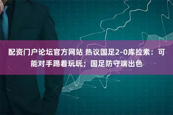 配资门户论坛官方网站 热议国足2-0库拉索：可能对手踢着玩玩；国足防守端出色