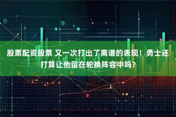 股票配资股票 又一次打出了离谱的表现！勇士还打算让他留在轮换阵容中吗？