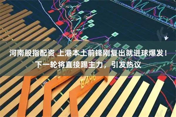 河南股指配资 上港本土前锋刚复出就进球爆发！下一轮将直接踢主力，引发热议