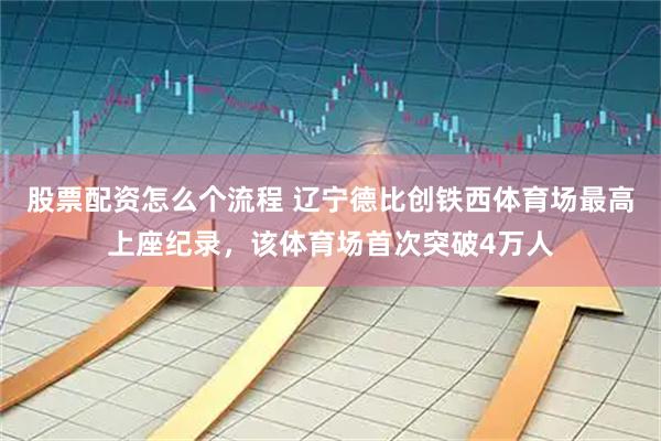 股票配资怎么个流程 辽宁德比创铁西体育场最高上座纪录，该体育场首次突破4万人