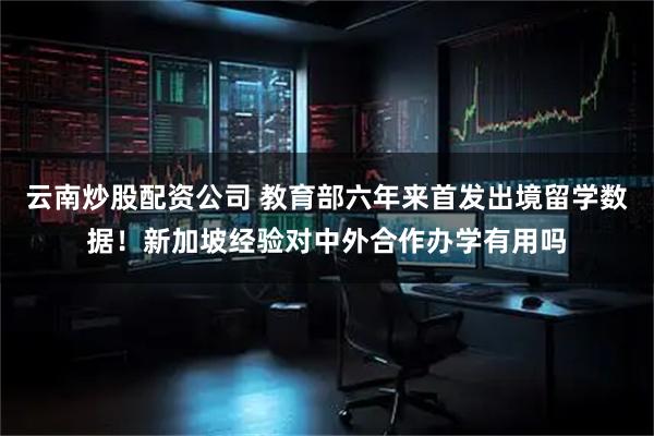 云南炒股配资公司 教育部六年来首发出境留学数据！新加坡经验对中外合作办学有用吗
