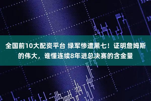 全国前10大配资平台 绿军惨遭黑七！证明詹姆斯的伟大，谁懂连续8年进总决赛的含金量