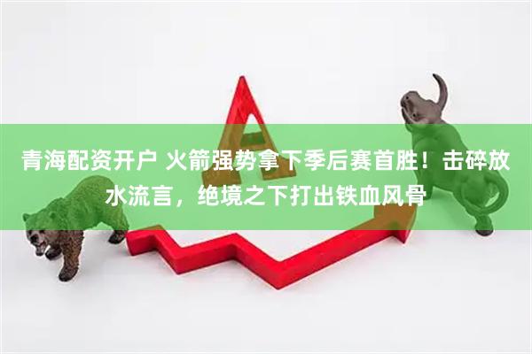 青海配资开户 火箭强势拿下季后赛首胜！击碎放水流言，绝境之下打出铁血风骨