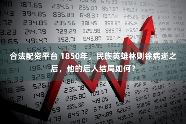 合法配资平台 1850年，民族英雄林则徐病逝之后，他的后人结局如何？