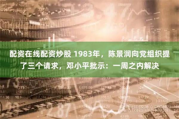 配资在线配资炒股 1983年，陈景润向党组织提了三个请求，邓小平批示：一周之内解决