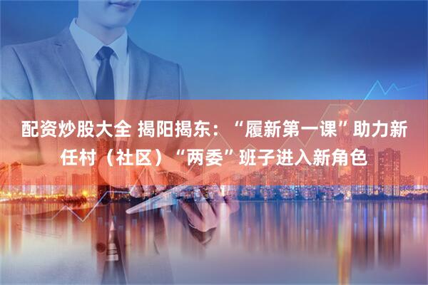 配资炒股大全 揭阳揭东:“履新第一课”助力新任村(社区)“两委”班子进入新角色