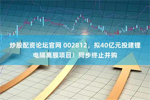 炒股配资论坛官网 002812，拟40亿元投建锂电隔离膜项目！同步终止并购
