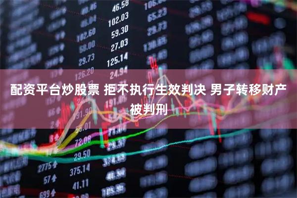 配资平台炒股票 拒不执行生效判决 男子转移财产被判刑