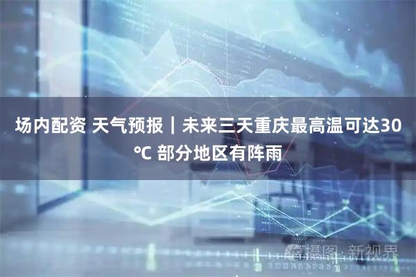 场内配资 天气预报｜未来三天重庆最高温可达30℃ 部分地区有阵雨