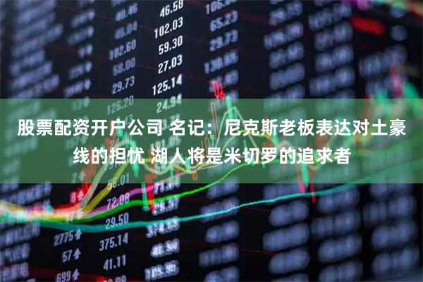 股票配资开户公司 名记：尼克斯老板表达对土豪线的担忧 湖人将是米切罗的追求者