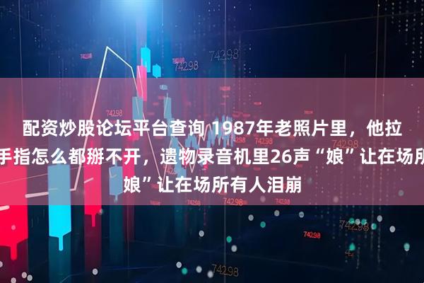 配资炒股论坛平台查询 1987年老照片里,他拉环套死的手指怎么都掰不开,遗物录音机里26声“娘”让在场所有人泪崩