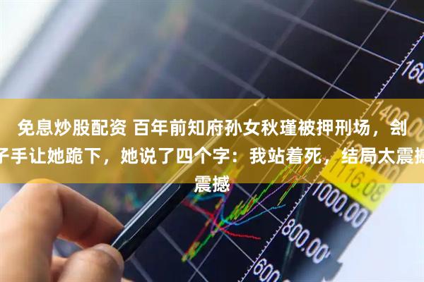 免息炒股配资 百年前知府孙女秋瑾被押刑场，刽子手让她跪下，她说了四个字：我站着死，结局太震撼